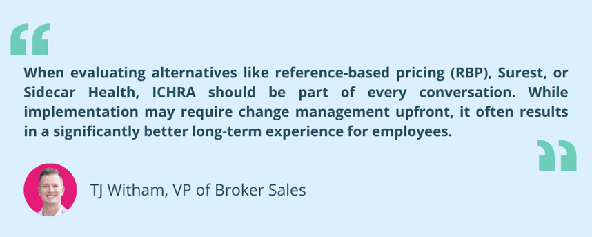 “When evaluating alternatives like reference-based pricing (RBP), Surest, or Sidecar Health, ICHRA should be part of every conversation,” said TJ Witham, Vice President of Broker Sales at Remodel Health. “While implementation may require change management upfront, it often results in a significantly better long-term experience for employees.”